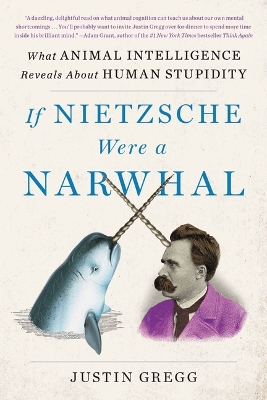 If Nietzsche Were a Narwhal: What Animal Intelligence Reveals about Human Stupidity by Justin Gregg