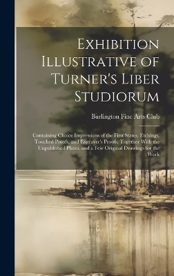 Exhibition Illustrative of Turner's Liber Studiorum: Containing Choice Impressions of the First States, Etchings, Touched Proofs, and Engraver's Proofs; Together With the Unpublished Plates, and a Few Original Drawings for the Work by Burlington Fine Arts Club