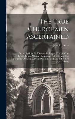 The True Churchmen Ascertained: Or, an Apology for Those of the Regular Clergy of the Establishment, Who Are Sometimes Called Evangelical Ministers: Occasioned by the Publications of Drs. Paley, Hey [And Others] by John Overton