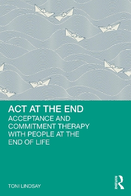 ACT at the End: Acceptance and Commitment Therapy with People at the End of Life by Toni Lindsay
