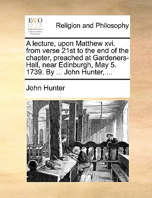 A lecture, upon Matthew xvi. from verse 21st to the end of the chapter, preached at Gardeners-Hall, near Edinburgh, May 5. 1739. By ... John Hunter, ... book