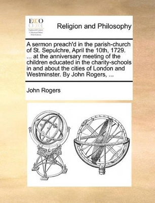 A Sermon Preach'd in the Parish-Church of St. Sepulchre, April the 10th, 1729. ... at the Anniversary Meeting of the Children Educated in the Charity-Schools in and about the Cities of London and Westminster. by John Rogers, ... book