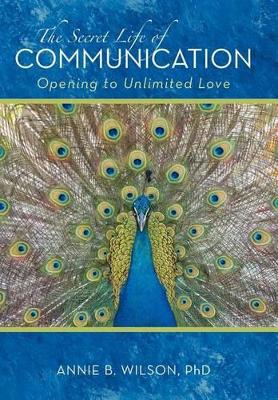 The Secret Life of Communication: Opening to Unlimited Love by Annie B Wilson