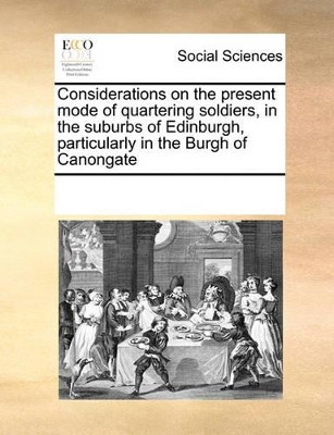 Considerations on the Present Mode of Quartering Soldiers, in the Suburbs of Edinburgh, Particularly in the Burgh of Canongate by Multiple Contributors