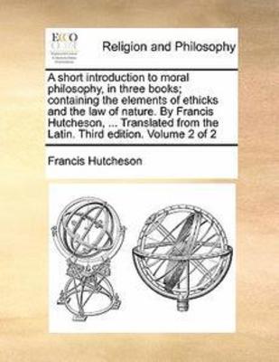 A Short Introduction to Moral Philosophy, in Three Books; Containing the Elements of Ethicks and the Law of Nature. by Francis Hutcheson, ... Translated from the Latin. Third Edition. Volume 2 of 2 book