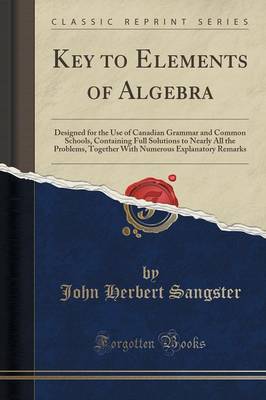 Key to Elements of Algebra: Designed for the Use of Canadian Grammar and Common Schools, Containing Full Solutions to Nearly All the Problems, Together with Numerous Explanatory Remarks (Classic Reprint) by John Herbert Sangster