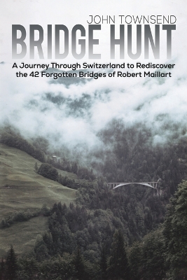 Bridge Hunt: A Journey Through Switzerland to Rediscover the 42 Forgotten Bridges of Robert Maillart by John Townsend