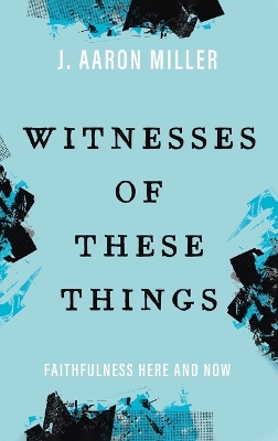 Witnesses of These Things: Faithfulness Here and Now by J Aaron Miller