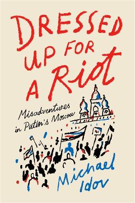 Dressed Up for a Riot: Misadventures in Putin's Moscow by Michael Idov