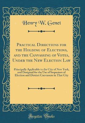 Practical Directions for the Holding of Elections, and the Canvassing of Votes, Under the New Election Law: Principally Applicable to the City of New York, and Designed for the Use of Inspectors of Election and District Canvassers in That City by Henry W Genet