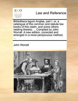 Bibliotheca Legum Angli], Part I. Or, a Catalogue of the Common and Statute Law Books of This Realm, and Some Others Relating Thereto; ... Compiled by John Worrall. a New Edition, Corrected and Arranged in a More Perspicuous Method; ... book