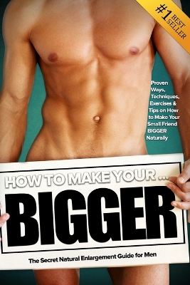 How to Make Your... BIGGER! The Secret Natural Enlargement Guide for Men. Proven Ways, Techniques, Exercises & Tips on How to Make Your Small Friend Bigger Naturally book