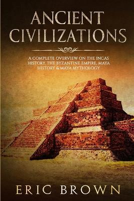 Ancient Civilizations: A Complete Overview On The Incas History, The Byzantine Empire, Maya History & Maya Mythology by Eric Brown