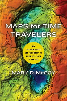 Maps for Time Travelers: How Archaeologists Use Technology to Bring Us Closer to the Past by Mark D. McCoy