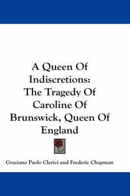 A Queen Of Indiscretions: The Tragedy Of Caroline Of Brunswick, Queen Of England by Graziano Paolo Clerici