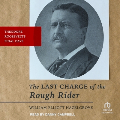 The Last Charge of the Rough Rider: Theodore Roosevelt's Final Days by William Elliott Hazelgrove