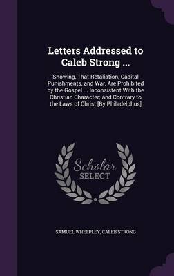Letters Addressed to Caleb Strong ...: Showing, That Retaliation, Capital Punishments, and War, Are Prohibited by the Gospel ... Inconsistent With the Christian Character; and Contrary to the Laws of Christ [By Philadelphus] book