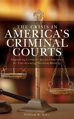 The Crisis in America's Criminal Courts: Improving Criminal Justice Outcomes by Transforming Decision-Making by William R. Kelly