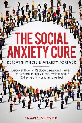 The Social Anxiety Cure: Defeat Shyness & Anxiety Forever: Discover How to Reduce Stress and Prevent Depression in Just 7 Days, Even if You're Extremely Shy and Introverted book