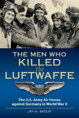 The Men Who Killed the Luftwaffe: The U.S. Army Air Forces Against Germany in World War II by Lt Col Jay A. Stout