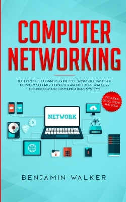Computer Networking: The Complete Beginner's Guide to Learning the Basics of Network Security, Computer Architecture, Wireless Technology and Communications Systems (Including Cisco, CCENT, and CCNA) by Benjamin Walker