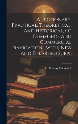 A Dictionary, Practical, Theoretical, And Historical, Of Commerce And Commercial Navigation. [with] New And Enlarged Suppl by John Ramsay M'Culloch