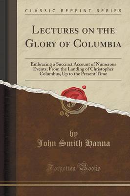 Lectures on the Glory of Columbia: Embracing a Succinct Account of Numerous Events, from the Landing of Christopher Columbus, Up to the Present Time (Classic Reprint) by John Smith Hanna