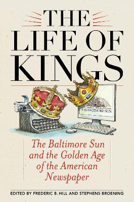 The The Life of Kings: The Baltimore Sun and the Golden Age of the American Newspaper by Frederic B. Hill