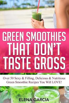 Green Smoothies That Don't Taste Gross: Over 50 Sexy & Filling, Delicious & Nutritious Green Smoothie Recipes You Will LOVE! by Elena Garcia