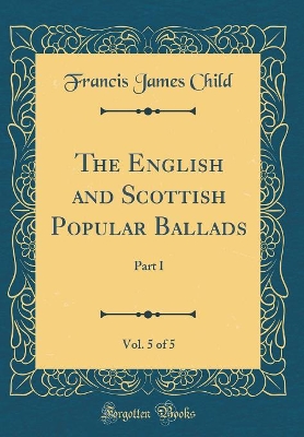 The English and Scottish Popular Ballads, Vol. 5 of 5: Part I (Classic Reprint) by Francis James Child