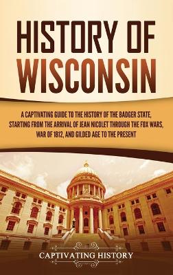History of Wisconsin: A Captivating Guide to the History of the Badger State, Starting from the Arrival of Jean Nicolet through the Fox Wars, War of 1812, and Gilded Age to the Present book