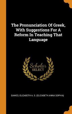 The Pronunciation Of Greek, With Suggestions For A Reform In Teaching That Language by Elizabeth a S (Elizabeth Anna S Dawes