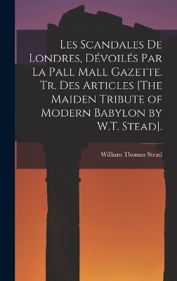 Les Scandales De Londres, Dévoilés Par La Pall Mall Gazette. Tr. Des Articles [The Maiden Tribute of Modern Babylon by W.T. Stead]. by William Thomas Stead