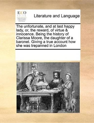 The Unfortunate, and at Last Happy Lady, Or, the Reward, of Virtue & Innocence. Being the History of Clarissa Moore, the Daughter of a Baronet. Giving a True Account How She Was Trepanned in London by Multiple Contributors