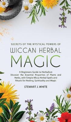 Secrets of the Mystical Powers of Wiccan Herbal Magic: A Beginners Guide to Herbalism. Discover the Essential Properties of Plants and Herbs, with Simple Wicca Herbal Spells and Rituals for Healing book