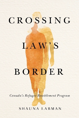 Crossing Law’s Border: Canada’s Refugee Resettlement Program by Shauna Labman