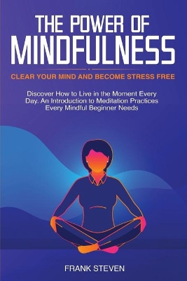 The Power of Mindfulness: Clear Your Mind and Become Stress Free: Discover How to Live in the Moment Every Day. An Introduction to Meditation Practices Every Mindful Beginner Needs book