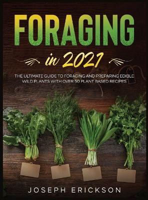 Foraging in 2021: The Ultimate Guide to Foraging and Preparing Edible Wild Plants With Over 50 Plant Based Recipes by Joseph Erickson