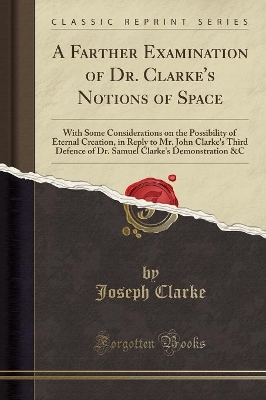A Farther Examination of Dr. Clarke's Notions of Space: With Some Considerations on the Possibility of Eternal Creation, in Reply to Mr. John Clarke's Third Defence of Dr. Samuel Clarke's Demonstration &c (Classic Reprint) by Joseph Clarke