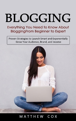 Blogging: Everything You Need to Know About Blogging From Beginner to Expert (Proven Strategies to Launch Smart and Exponentially Grow Your Audience, Brand, and Income) book