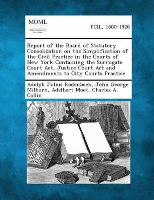 Report of the Board of Statutory Consolidation on the Simplification of the Civil Practice in the Courts of New York Containing the Surrogate Court AC by Adolph Julius Rodenbeck