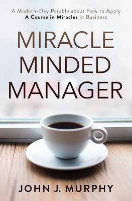 Miracle Minded Manager: A Modern-Day Parable About How to Apply a Course in Miracles in Business by John J. Murphy
