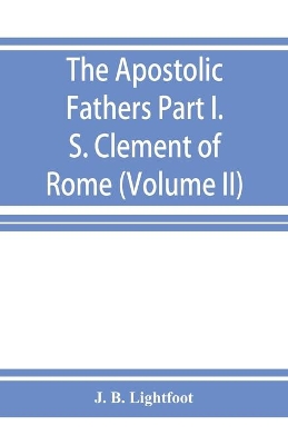 The Apostolic Fathers; Part I. S. Clement of Rome (Volume II) by J B Lightfoot
