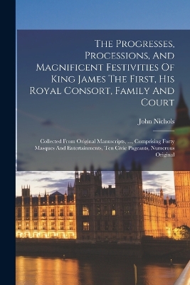 The Progresses, Processions, And Magnificent Festivities Of King James The First, His Royal Consort, Family And Court: Collected From Original Manuscripts, ..., Comprising Forty Masques And Entertainments, Ten Civic Pageants, Numerous Original by John Nichols