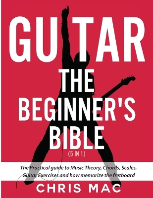 Guitar - The Beginners Bible (5 in 1): The Practical Guide to Music Theory, Chords, Scales, Guitar Exercises and How to Memorize the Fretboard book