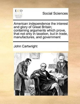 American Independence the Interest and Glory of Great Britain; Containing Arguments Which Prove, That Not Only in Taxation, But in Trade, Manufactures, and Government book