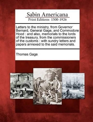 Letters to the Ministry, from Governor Bernard, General Gage, and Commodore Hood: And Also, Memorials to the Lords of the Treasury, from the Commissioners of the Customs: With Sundry Letters and Papers Annexed to the Said Memorials. by Thomas Gage