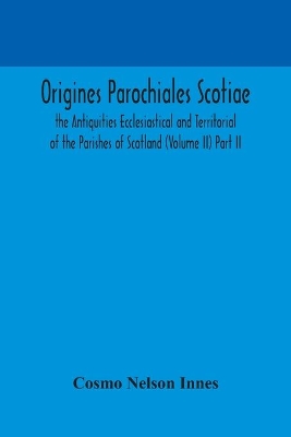 Origines Parochiales Scotiae. the Antiquities Ecclesiastical and Territorial of the Parishes of Scotland (Volume II) Part II. by Cosmo Nelson Innes