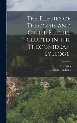 The Elegies of Theognis and Other Elegies Included in the Theognidean Sylloge; by Theognis Theognis