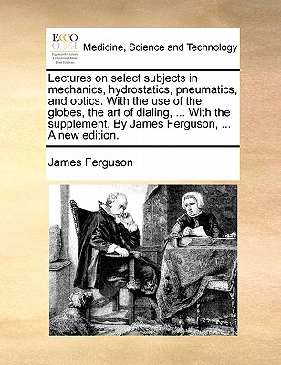 Lectures on Select Subjects in Mechanics, Hydrostatics, Pneumatics, and Optics. with the Use of the Globes, the Art of Dialing, ... with the Supplement. by James Ferguson, ... a New Edition. book